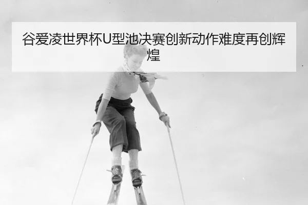 谷爱凌世界杯U型池决赛创新动作难度再创辉煌