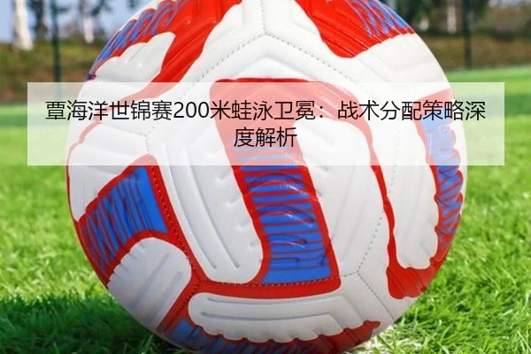 覃海洋世锦赛200米蛙泳卫冕：战术分配策略深度解析