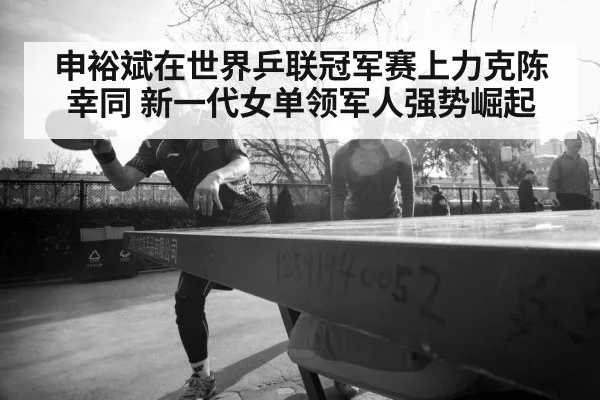 申裕斌在世界乒联冠军赛上力克陈幸同 新一代女单领军人强势崛起